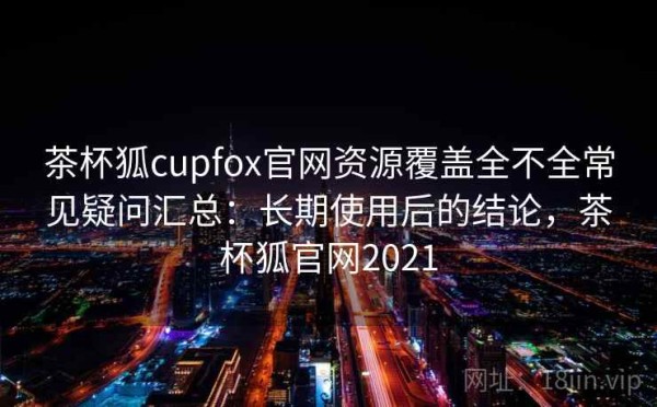 茶杯狐cupfox官网资源覆盖全不全常见疑问汇总：长期使用后的结论，茶杯狐官网2021