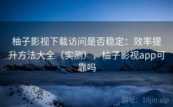 柚子影视下载访问是否稳定：效率提升方法大全（实测），柚子影视app可靠吗
