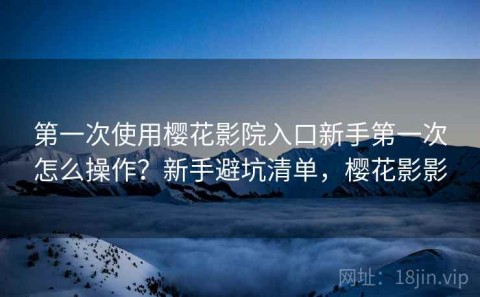 第一次使用樱花影院入口新手第一次怎么操作？新手避坑清单，樱花影影