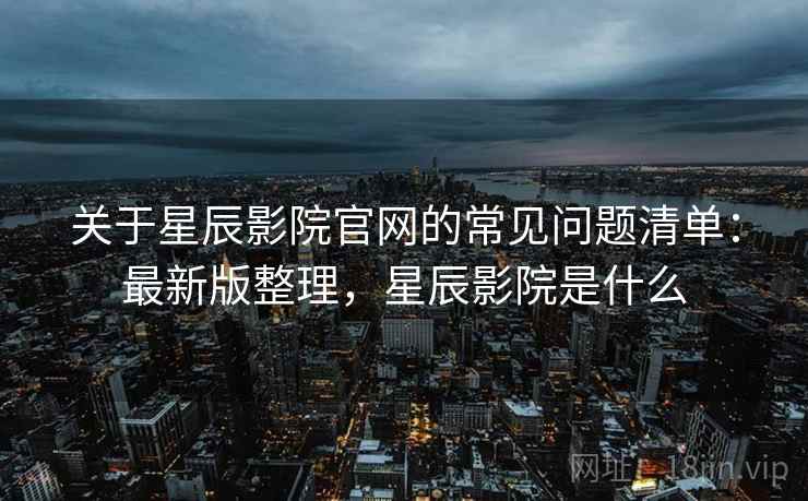 关于星辰影院官网的常见问题清单：最新版整理，星辰影院是什么
