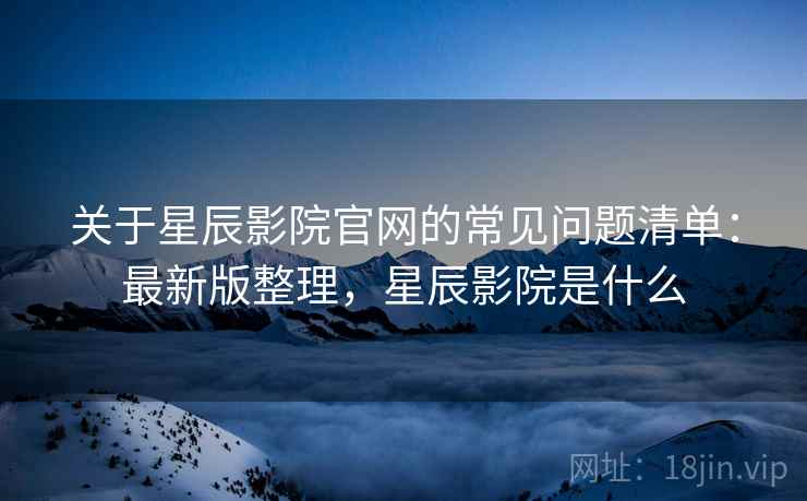 关于星辰影院官网的常见问题清单：最新版整理，星辰影院是什么