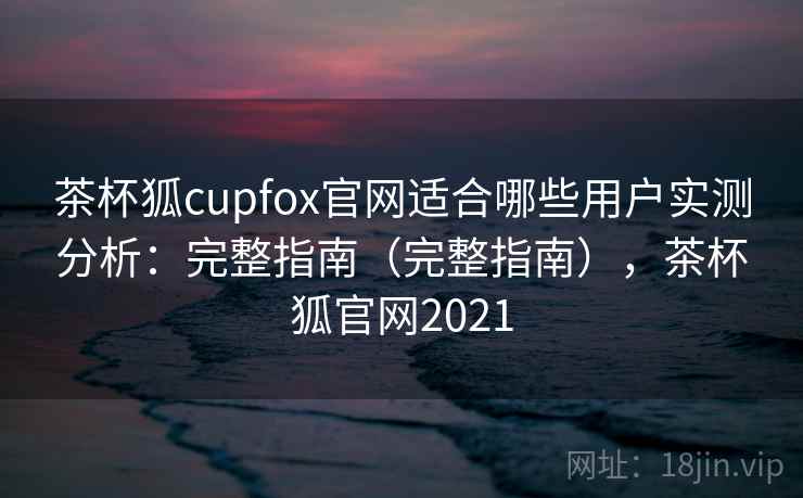 茶杯狐cupfox官网适合哪些用户实测分析：完整指南（完整指南），茶杯狐官网2021