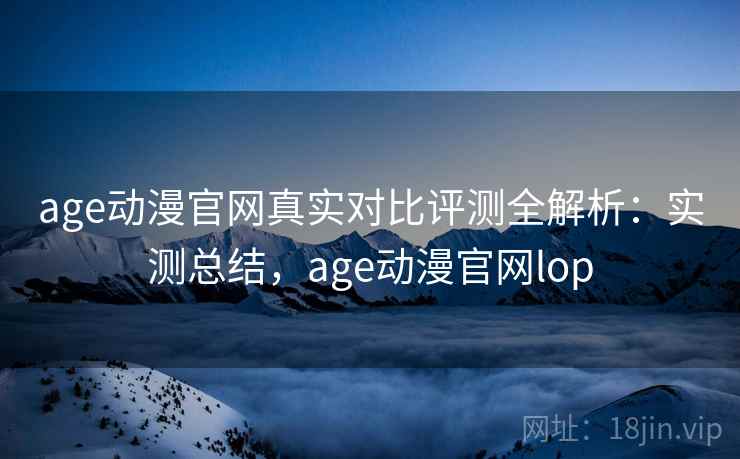 age动漫官网真实对比评测全解析：实测总结，age动漫官网lop