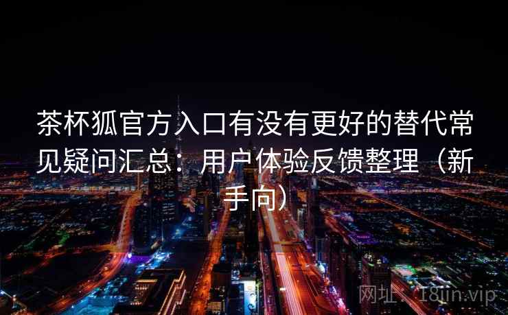 茶杯狐官方入口有没有更好的替代常见疑问汇总：用户体验反馈整理（新手向）