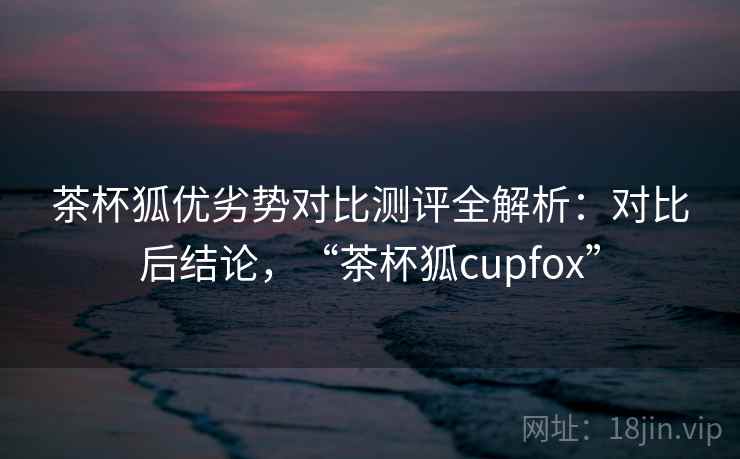 茶杯狐优劣势对比测评全解析：对比后结论，“茶杯狐cupfox”