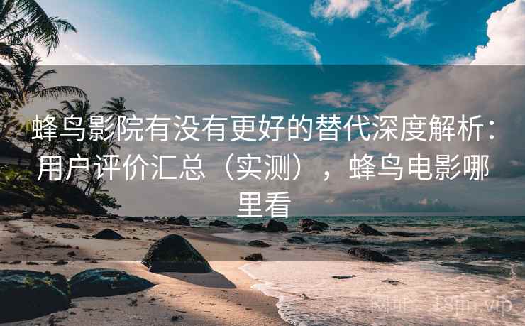 蜂鸟影院有没有更好的替代深度解析:用户评价汇总(实测),蜂鸟电影哪里看 蜂鸟影院有没有更好的替代深度解析:用户评价汇总(实测),蜂鸟电影哪里看