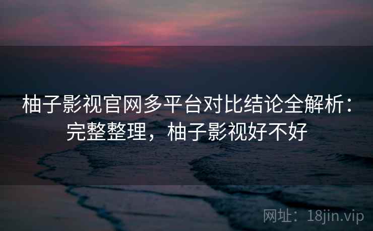 柚子影视官网多平台对比结论全解析：完整整理，柚子影视好不好