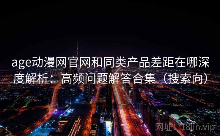 age动漫网官网和同类产品差距在哪深度解析：高频问题解答合集（搜索向）