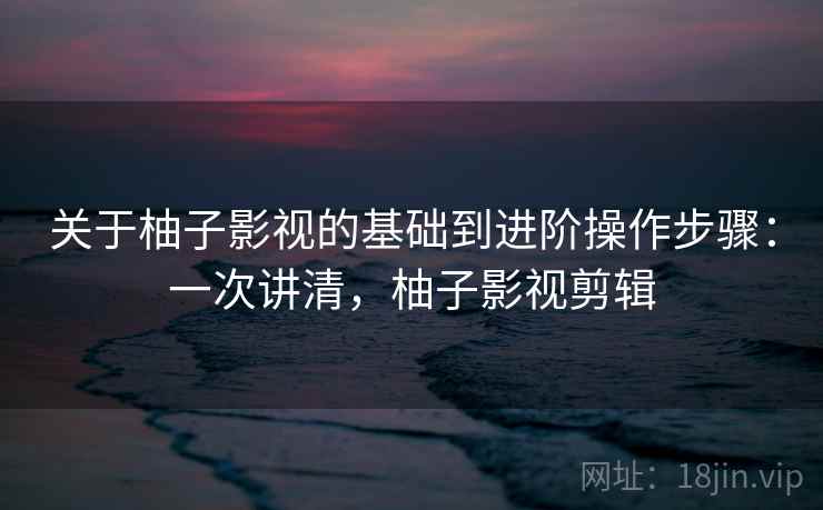 关于柚子影视的基础到进阶操作步骤：一次讲清，柚子影视剪辑