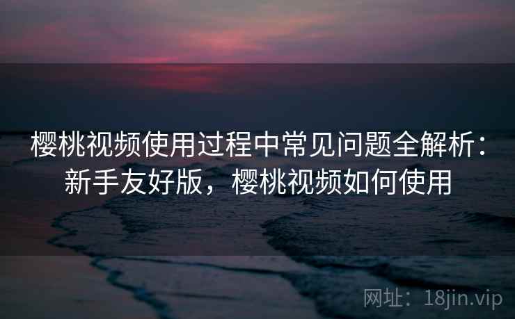樱桃视频使用过程中常见问题全解析：新手友好版，樱桃视频如何使用