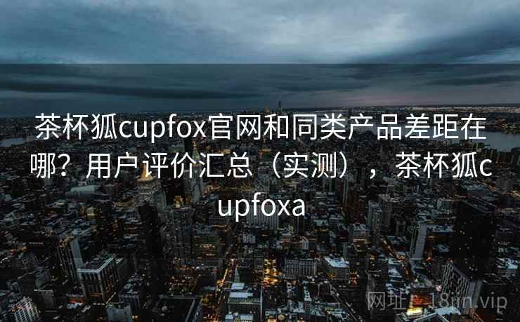 茶杯狐cupfox官网和同类产品差距在哪？用户评价汇总（实测），茶杯狐cupfoxa