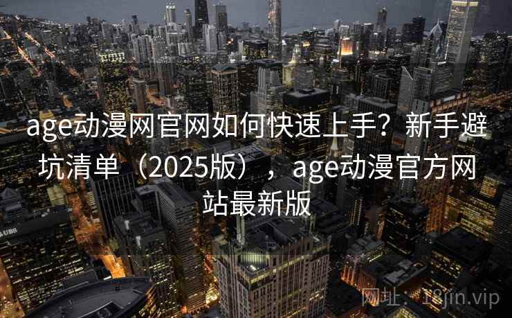age动漫网官网如何快速上手？新手避坑清单（2025版），age动漫官方网站最新版