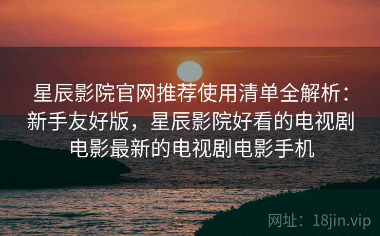 星辰影院官网推荐使用清单全解析：新手友好版，星辰影院好看的电视剧电影最新的电视剧电影手机
