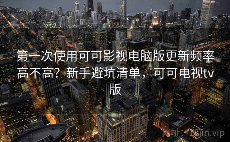 第一次使用可可影视电脑版更新频率高不高？新手避坑清单，可可电视tv版