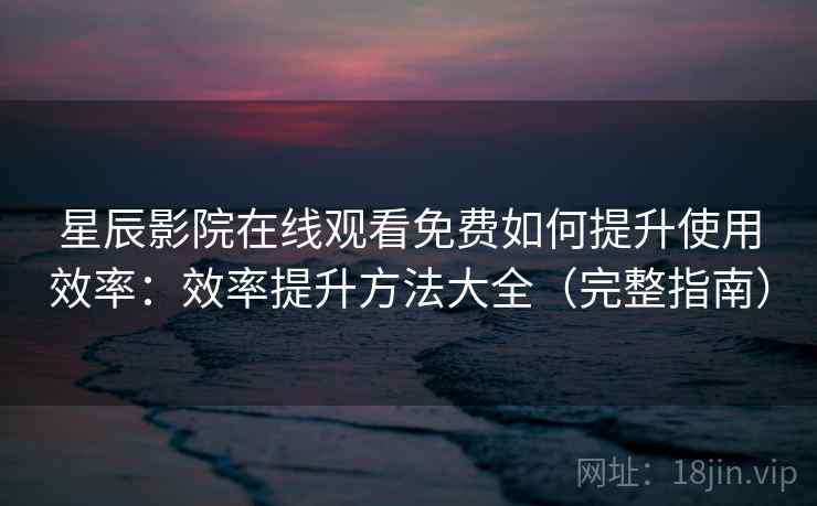 星辰影院在线观看免费如何提升使用效率：效率提升方法大全（完整指南）