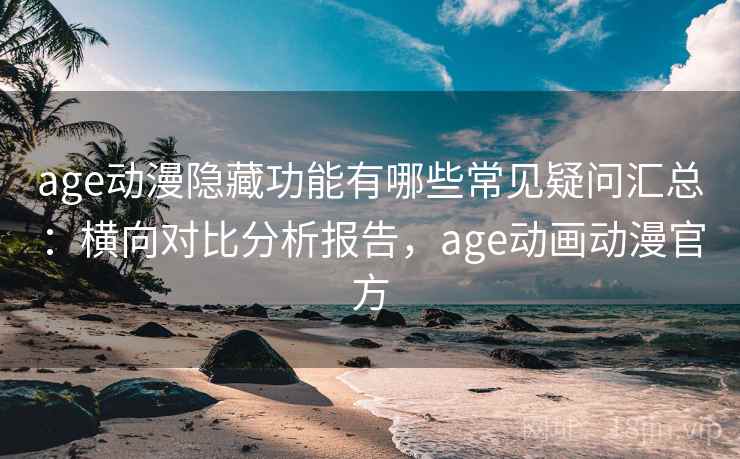 age动漫隐藏功能有哪些常见疑问汇总：横向对比分析报告，age动画动漫官方