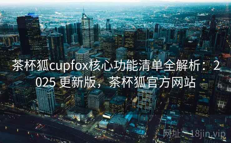 茶杯狐cupfox核心功能清单全解析：2025 更新版，茶杯狐官方网站
