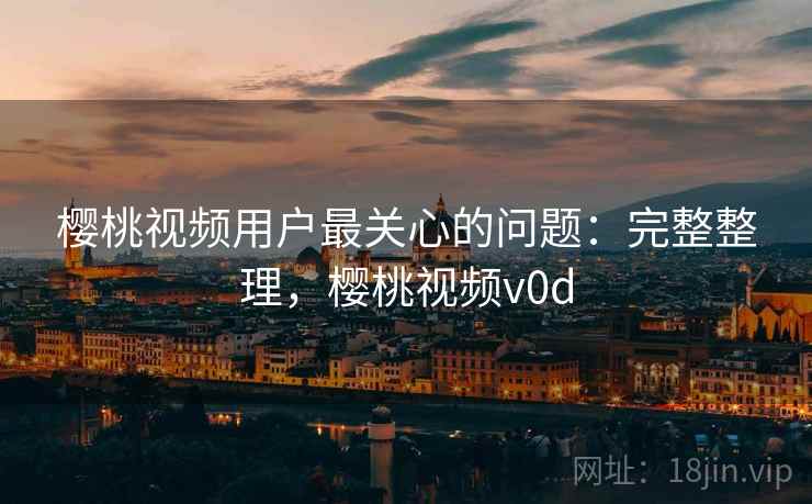 樱桃视频用户最关心的问题：完整整理，樱桃视频v0d
