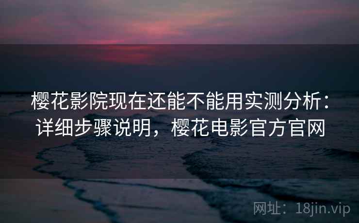 樱花影院现在还能不能用实测分析：详细步骤说明，樱花电影官方官网