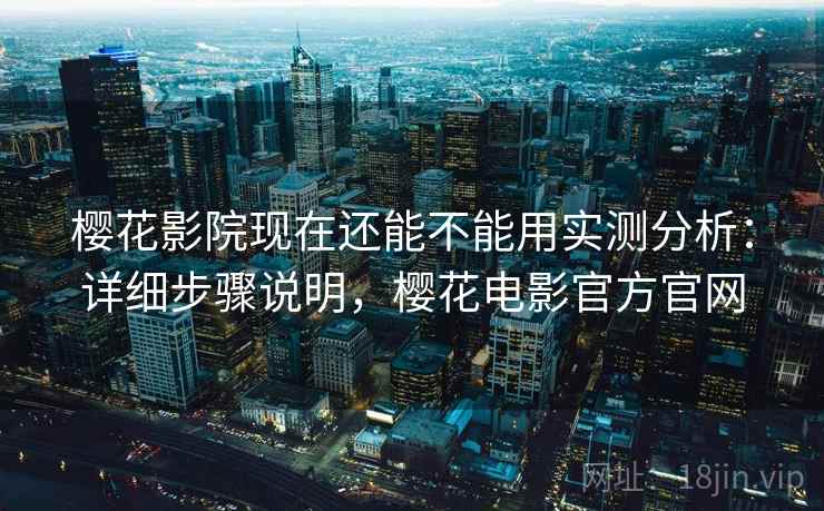 樱花影院现在还能不能用实测分析：详细步骤说明，樱花电影官方官网