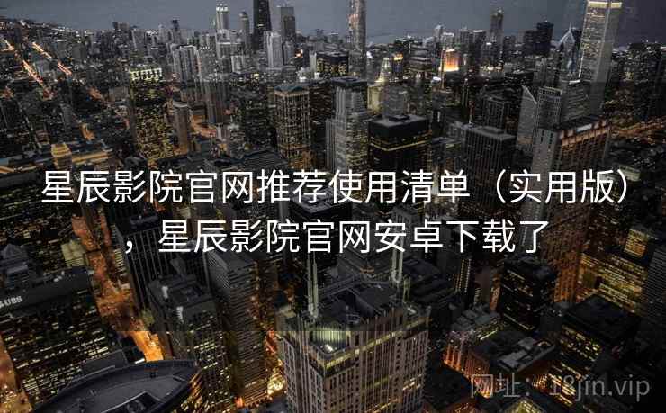 星辰影院官网推荐使用清单（实用版），星辰影院官网安卓下载了
