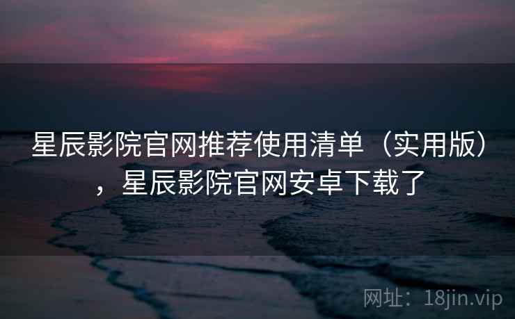 星辰影院官网推荐使用清单（实用版），星辰影院官网安卓下载了