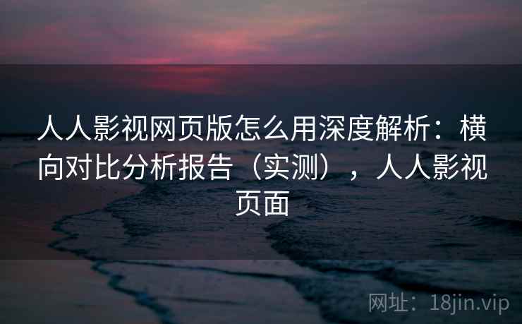 人人影视网页版怎么用深度解析：横向对比分析报告（实测），人人影视页面