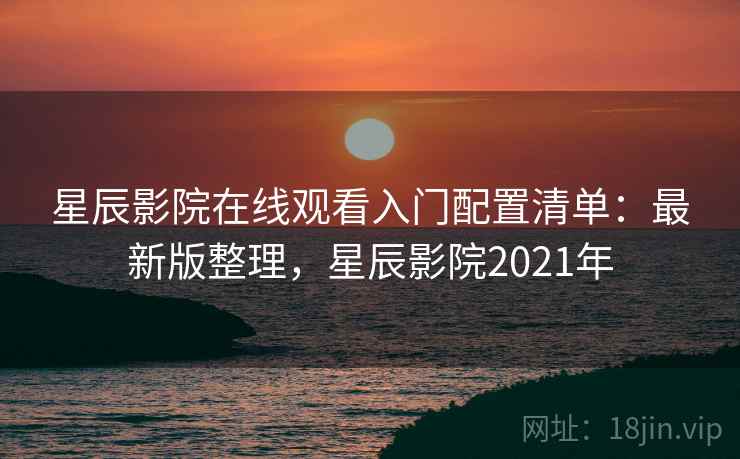 星辰影院在线观看入门配置清单：最新版整理，星辰影院2021年