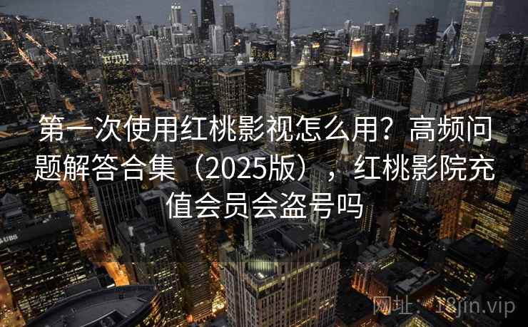 第一次使用红桃影视怎么用？高频问题解答合集（2025版），红桃影院充值会员会盗号吗