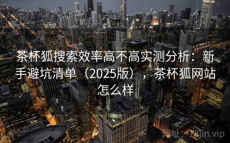 茶杯狐搜索效率高不高实测分析：新手避坑清单（2025版），茶杯狐网站怎么样