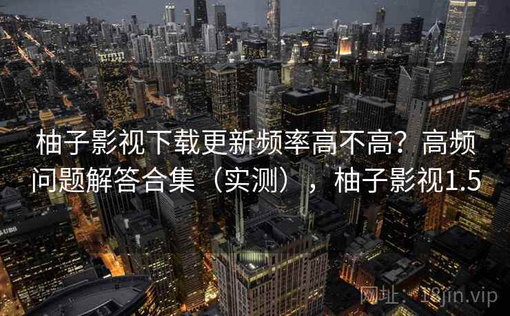 柚子影视下载更新频率高不高？高频问题解答合集（实测），柚子影视1.5