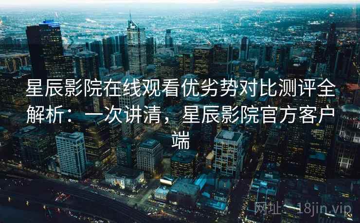 星辰影院在线观看优劣势对比测评全解析：一次讲清，星辰影院官方客户端