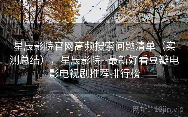 星辰影院官网高频搜索问题清单（实测总结），星辰影院--最新好看豆瓣电影电视剧推荐排行榜