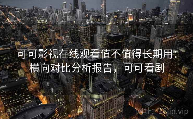 可可影视在线观看值不值得长期用：横向对比分析报告，可可看剧