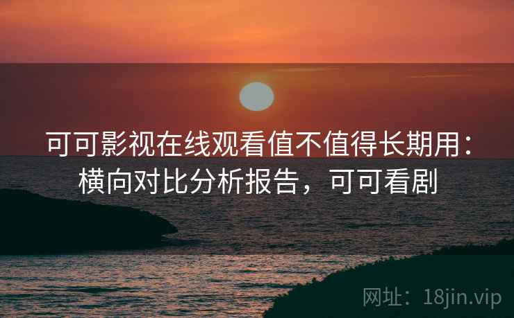 可可影视在线观看值不值得长期用：横向对比分析报告，可可看剧