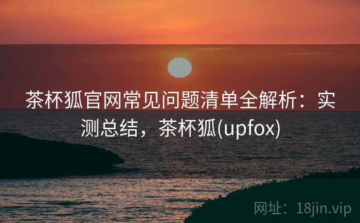 茶杯狐官网常见问题清单全解析：实测总结，茶杯狐(upfox)