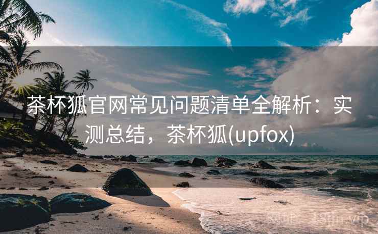 茶杯狐官网常见问题清单全解析：实测总结，茶杯狐(upfox)