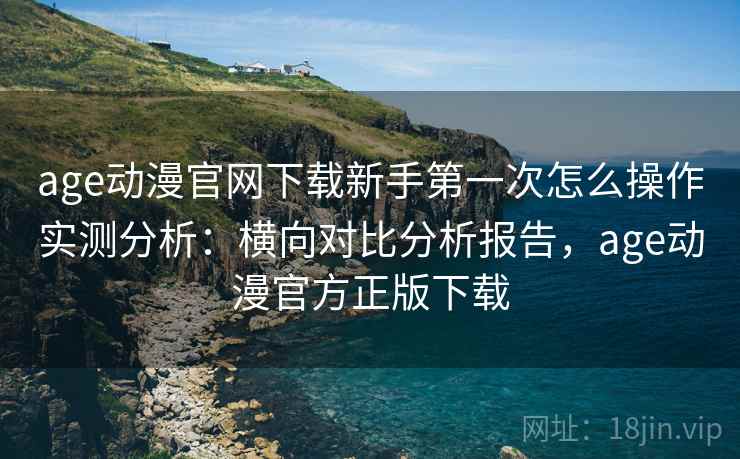 age动漫官网下载新手第一次怎么操作实测分析：横向对比分析报告，age动漫官方正版下载