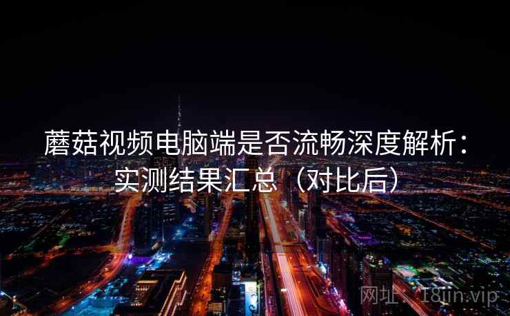 蘑菇视频电脑端是否流畅深度解析：实测结果汇总（对比后）