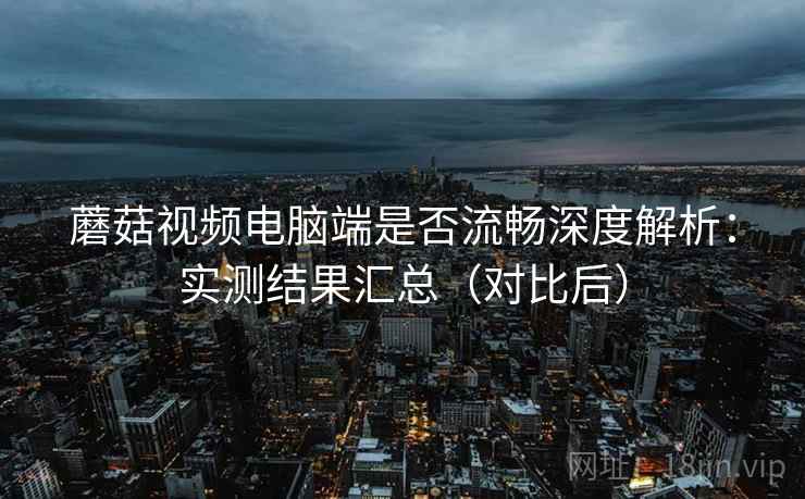 蘑菇视频电脑端是否流畅深度解析：实测结果汇总（对比后）