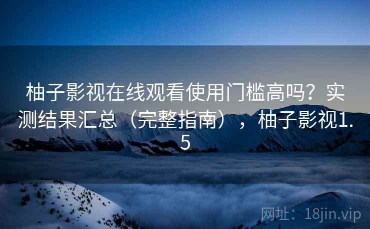 柚子影视在线观看使用门槛高吗?实测结果汇总(完整指南),柚子影视1.5 柚子影视在线观看使用门槛高吗?实测结果汇总(完整指南),柚子影视1.5