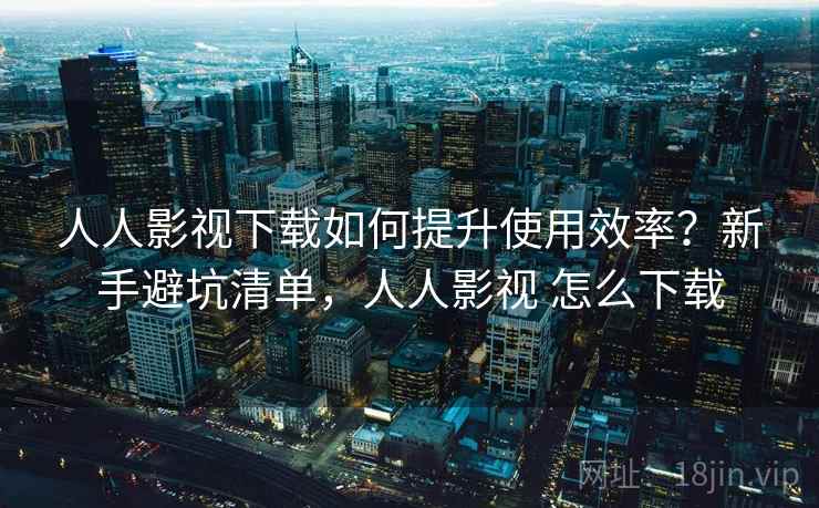 人人影视下载如何提升使用效率?新手避坑清单,人人影视 怎么下载 人人影视下载如何提升使用效率?新手避坑清单,人人影视 怎么下载