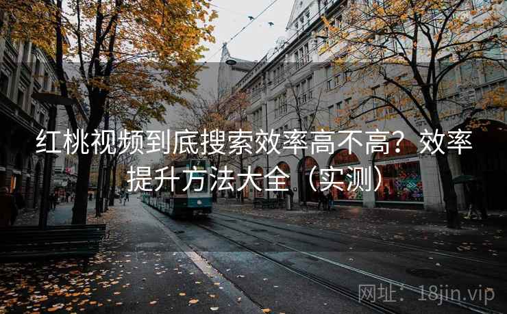 红桃视频到底搜索效率高不高？效率提升方法大全（实测）
