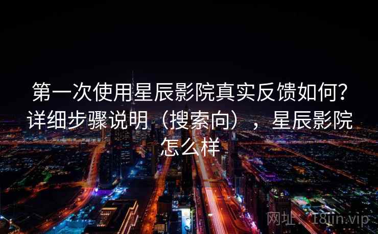 第一次使用星辰影院真实反馈如何?详细步骤说明(搜索向),星辰影院怎么样 第一次使用星辰影院真实反馈如何?详细步骤说明(搜索向),星辰影院怎么样