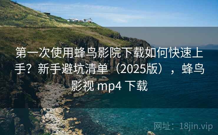 第一次使用蜂鸟影院下载如何快速上手？新手避坑清单（2025版），蜂鸟影视 mp4 下载
