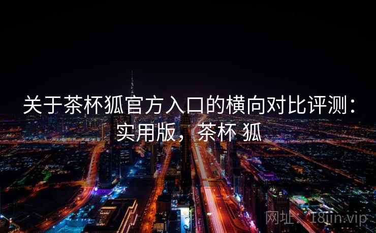 关于茶杯狐官方入口的横向对比评测:实用版,茶杯 狐 关于茶杯狐官方入口的横向对比评测:实用版,茶杯 狐