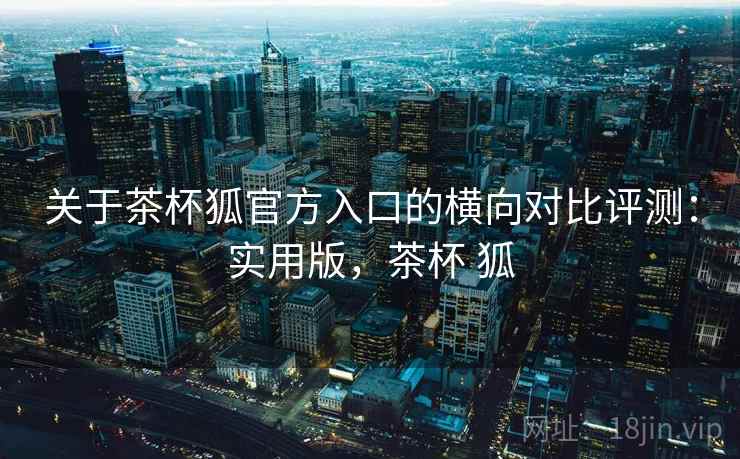 关于茶杯狐官方入口的横向对比评测:实用版,茶杯 狐 关于茶杯狐官方入口的横向对比评测:实用版,茶杯 狐