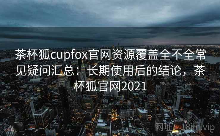 茶杯狐cupfox官网资源覆盖全不全常见疑问汇总:长期使用后的结论,茶杯狐官网2021 茶杯狐cupfox官网资源覆盖全不全常见疑问汇总:长期使用后的结论,茶杯狐官网2021