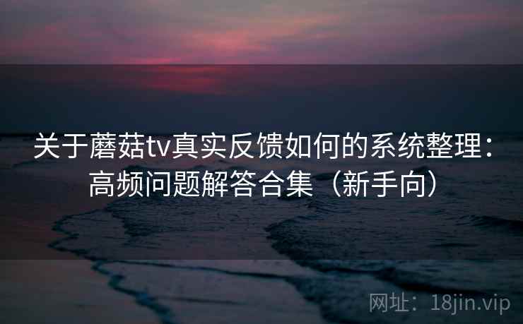 关于蘑菇tv真实反馈如何的系统整理:高频问题解答合集(新手向) 关于蘑菇tv真实反馈如何的系统整理:高频问题解答合集(新手向)