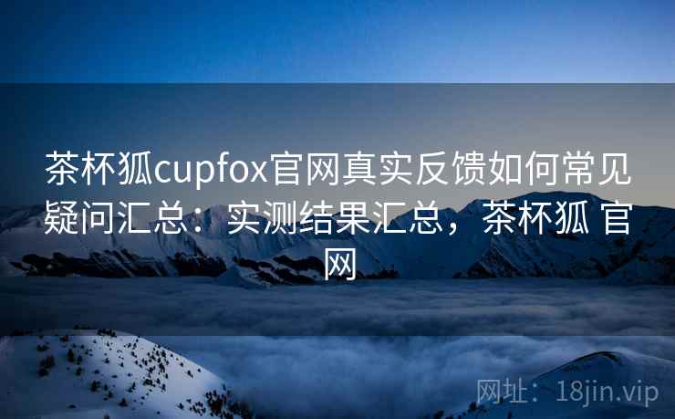 茶杯狐cupfox官网真实反馈如何常见疑问汇总:实测结果汇总,茶杯狐 官网 茶杯狐cupfox官网真实反馈如何常见疑问汇总:实测结果汇总,茶杯狐 官网